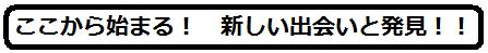 ここから始まる！　新しい出会いと発見！！